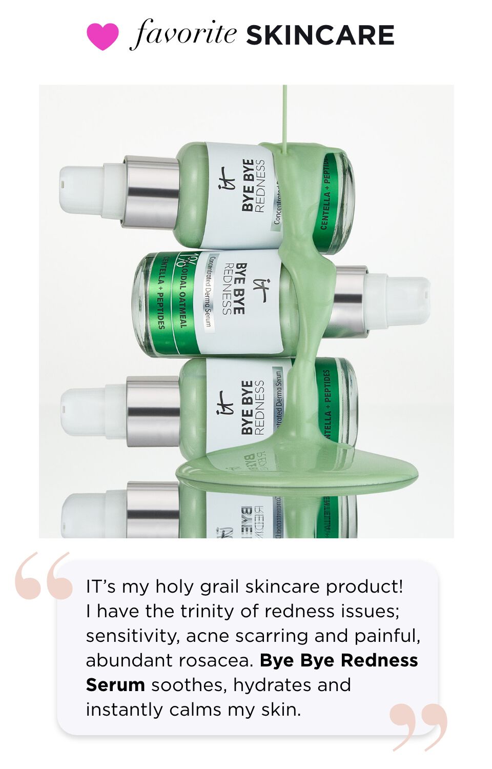  "IT’s my holy grail skincare product! I have sensitivity, acne scarring and painful, abundant rosacea. Bye Bye Redness Serum soothes, hydrates and instantly calms my skin."
