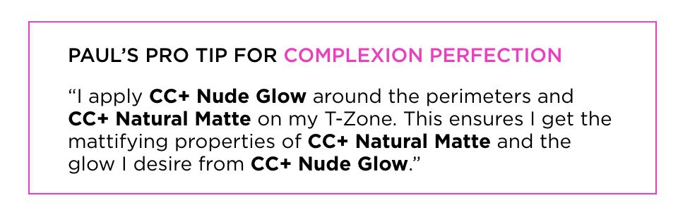 Paul's pro tip for complexion perfection - "I apply CC+ Nude Glow around the perimeters and CC+ Natural Matte on my T-Zone. This ensures I get the mattifying properties of CC+ Natural Matte and the glow I desire from CC+ Nude Glow."