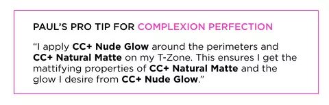 Paul's pro tip for complexion perfection - "I apply CC+ Nude Glow around the perimeters and CC+ Natural Matte on my T-Zone. This ensures I get the mattifying properties of CC+ Natural Matte and the glow I desire from CC+ Nude Glow."