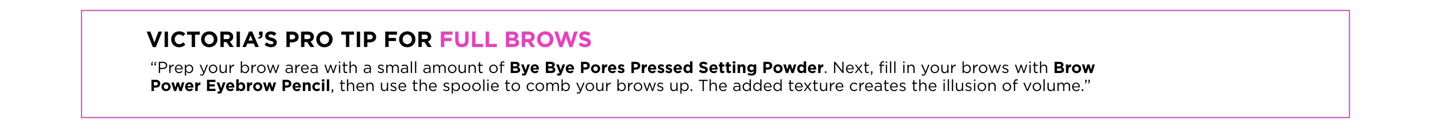 "Prep your brow area with a small amount of Bye Bye Pores Pressed Setting Powder. Next, fill in your brows with Brow Power Eyebrow Pencil, then use the spoolie to comb your brows up. The added texture creates the illusion of volume."	