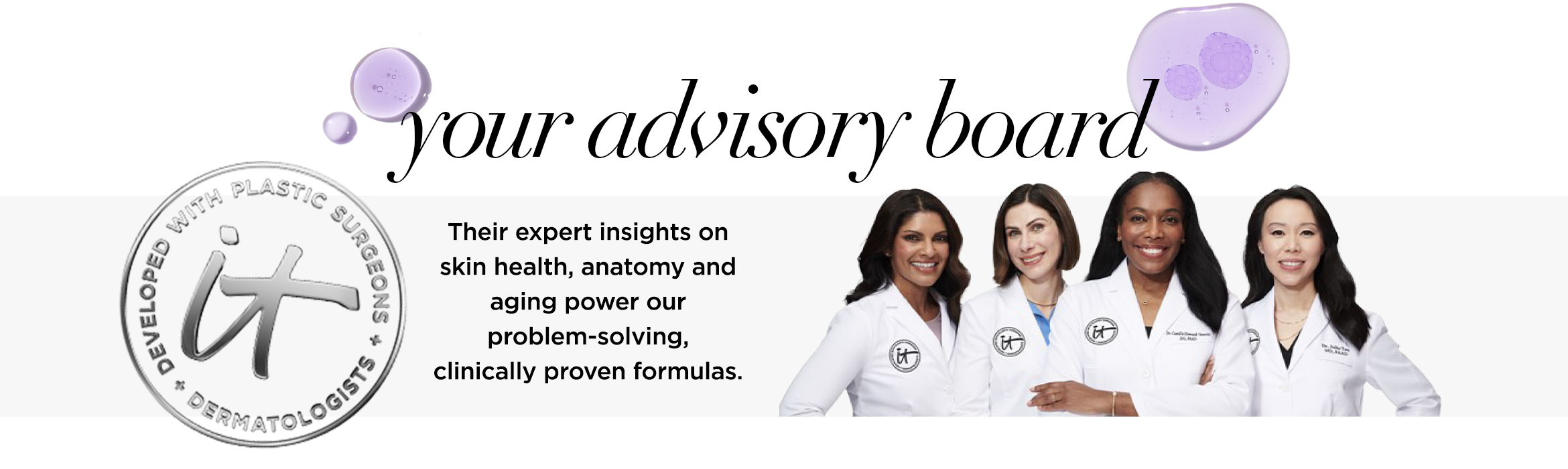 A white banner that features waist-up photos of the doctors on our advisory board with the text, "Your advisory board. Their expert insights on skin health, anatomy and aging power with our problem-solving, clinically proven formulas," and an IT seal.